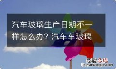 汽车玻璃生产日期不一样怎么办? 汽车车玻璃生产日期不一样