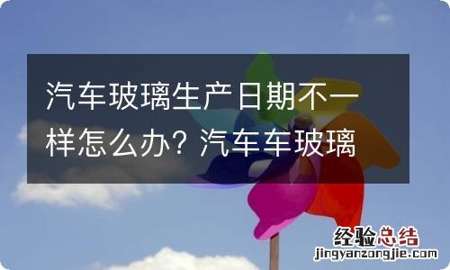 汽车玻璃生产日期不一样怎么办? 汽车车玻璃生产日期不一样