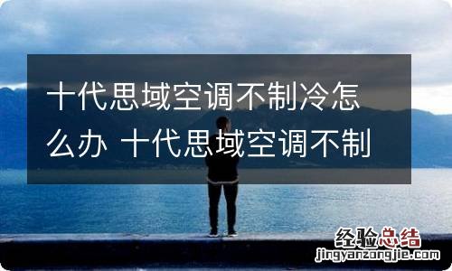 十代思域空调不制冷怎么办 十代思域空调不制冷怎么办视频