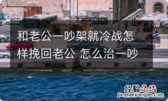 和老公一吵架就冷战怎样挽回老公 怎么治一吵架就冷战的老公