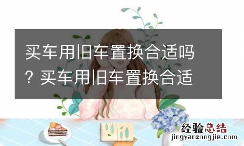 买车用旧车置换合适吗? 买车用旧车置换合适吗现在