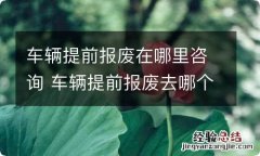 车辆提前报废在哪里咨询 车辆提前报废去哪个部门办理