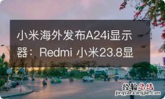 小米海外发布A24i显示器：Redmi 小米23.8显示器和a1的区别