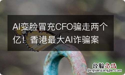 AI变脸冒充CFO骗走两个亿！香港最大AI诈骗案细节曝光