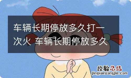 车辆长期停放多久打一次火 车辆长期停放多久打一次火,打多长时间