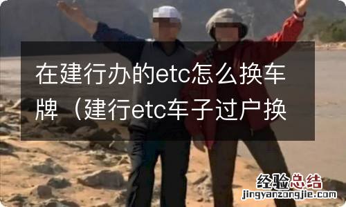 建行etc车子过户换牌了怎么办 在建行办的etc怎么换车牌