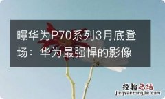 曝华为P70系列3月底登场：华为最强悍的影像旗舰