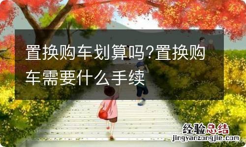 置换购车划算吗?置换购车需要什么手续