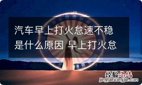 汽车早上打火怠速不稳是什么原因 早上打火怠速不稳是大问题吗