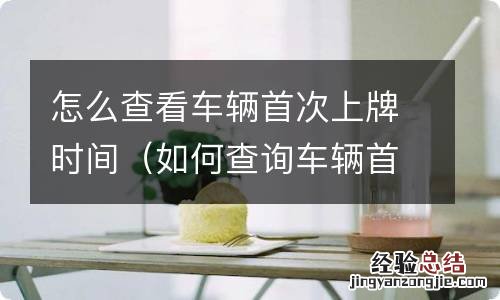 如何查询车辆首次上牌时间 怎么查看车辆首次上牌时间