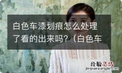 白色车漆划痕怎么处理方法 白色车漆划痕怎么处理了看的出来吗?