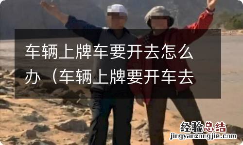 车辆上牌要开车去吗 车辆上牌车要开去怎么办