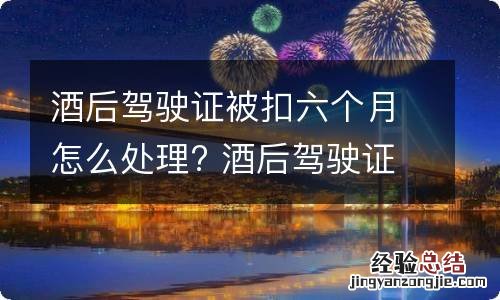 酒后驾驶证被扣六个月怎么处理? 酒后驾驶证扣六个月如何恢复驾驶证