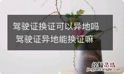 驾驶证换证可以异地吗 驾驶证异地能换证嘛