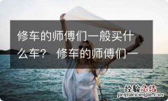 修车的师傅们一般买什么车？ 修车的师傅们一般买什么车好