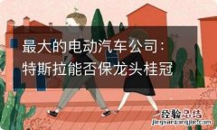 最大的电动汽车公司：特斯拉能否保龙头桂冠？