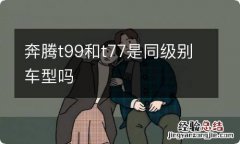 奔腾t99和t77是同级别车型吗