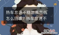 热车怠速不稳忽高忽低怎么回事? 热车怠速不稳忽高忽低,怠速忽高忽低故障排除