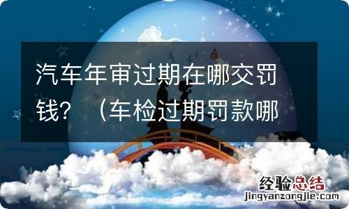 车检过期罚款哪里交 汽车年审过期在哪交罚钱？