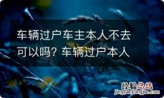 车辆过户车主本人不去可以吗? 车辆过户本人不去可以么