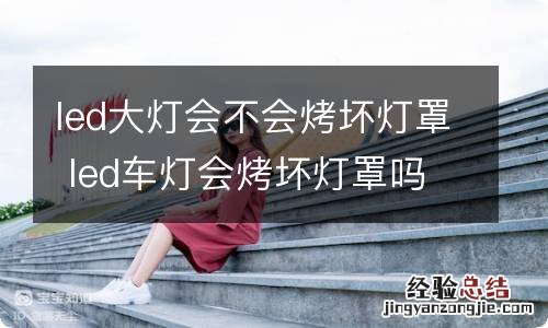 led大灯会不会烤坏灯罩 led车灯会烤坏灯罩吗