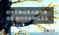 郑州车辆报废去哪办理流程 郑州市车辆报废去哪里