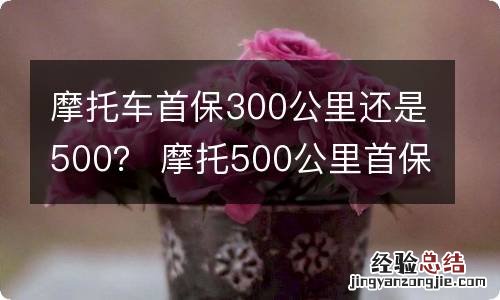 摩托车首保300公里还是500？ 摩托500公里首保都做什么