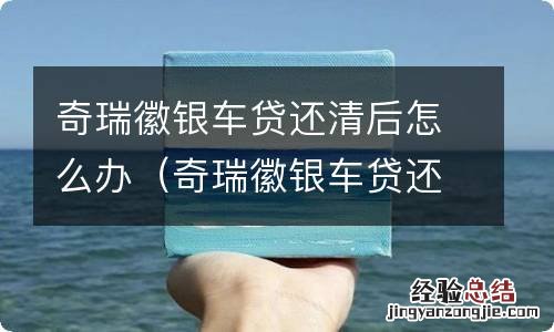 奇瑞徽银车贷还清后怎么办理 奇瑞徽银车贷还清后怎么办