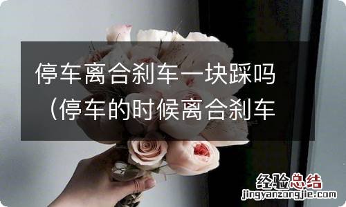 停车的时候离合刹车一块踩吗? 停车离合刹车一块踩吗