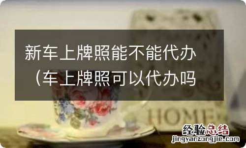 车上牌照可以代办吗 新车上牌照能不能代办