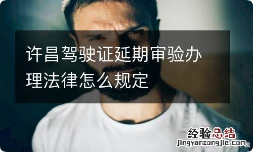 许昌驾驶证延期审验办理法律怎么规定