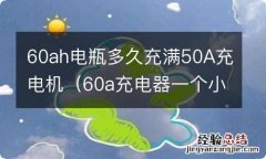 60a充电器一个小时多少电 60ah电瓶多久充满50A充电机