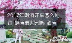 2017年喝酒开车怎么处罚_醉驾要判刑吗 酒驾醉驾判刑吗