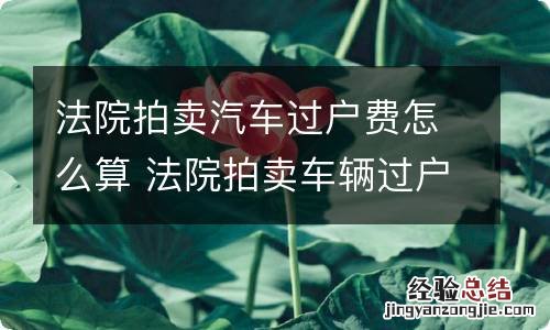 法院拍卖汽车过户费怎么算 法院拍卖车辆过户费用