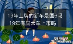 19年上牌的新车是国6吗 19年有国六车上市吗