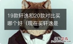 现在买轩逸是买20款还是19款 19款轩逸和20款对比买哪个好