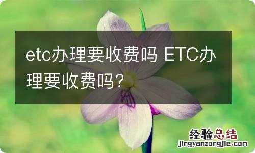 etc办理要收费吗 ETC办理要收费吗?