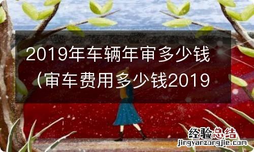 审车费用多少钱2019 2019年车辆年审多少钱