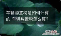 车辆购置税是如何计算的 车辆购置税怎么算?