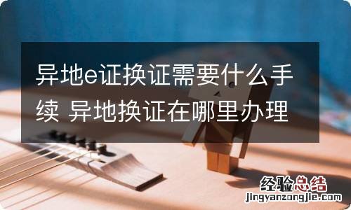 异地e证换证需要什么手续 异地换证在哪里办理