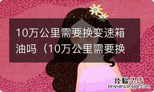 10万公里需要换变速箱油吗视频 10万公里需要换变速箱油吗