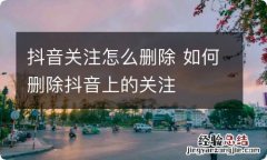 抖音关注怎么删除 如何删除抖音上的关注