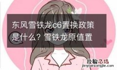 东风雪铁龙c6置换政策是什么? 雪铁龙原值置换c6值吗