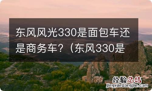 东风330是不是面包车 东风风光330是面包车还是商务车?