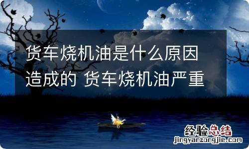 货车烧机油是什么原因造成的 货车烧机油严重是什么原因