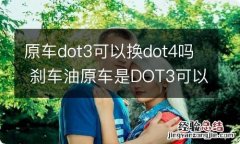 原车dot3可以换dot4吗 刹车油原车是DOT3可以换成DOT4的吗