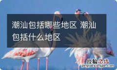 潮汕包括哪些地区 潮汕包括什么地区