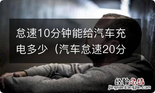 汽车怠速20分钟能给电瓶充多少电 怠速10分钟能给汽车充电多少