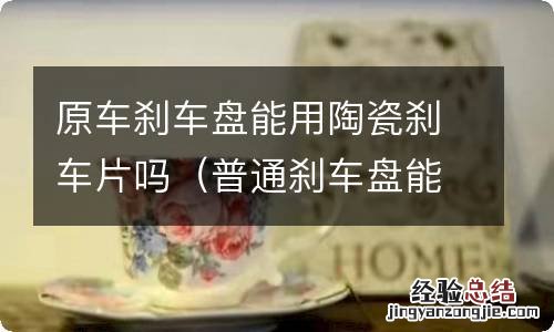 普通刹车盘能用陶瓷刹车片吗 原车刹车盘能用陶瓷刹车片吗