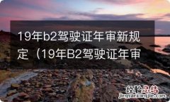 19年B2驾驶证年审新规定 19年b2驾驶证年审新规定